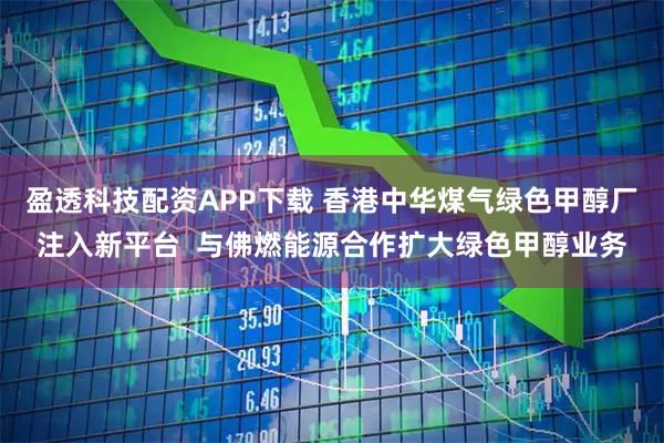 盈透科技配资APP下载 香港中华煤气绿色甲醇厂注入新平台  与佛燃能源合作扩大绿色甲醇业务
