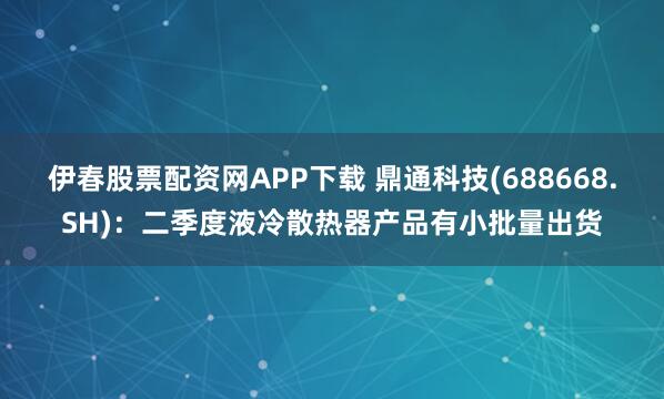 伊春股票配资网APP下载 鼎通科技(688668.SH)：二季度液冷散热器产品有小批量出货