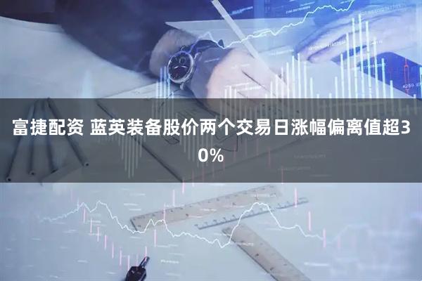 富捷配资 蓝英装备股价两个交易日涨幅偏离值超30%
