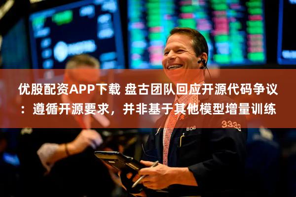 优股配资APP下载 盘古团队回应开源代码争议:遵循开源要求,并非基于其他模型增量训练