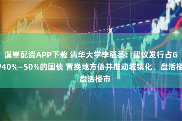 漢崋配资APP下载 清华大学李稻葵：建议发行占GDP40%—50%的国债 置换地方债并推动城镇化、盘活楼市