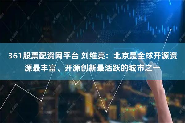 361股票配资网平台 刘维亮：北京是全球开源资源最丰富、开源创新最活跃的城市之一