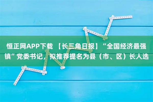 恒正网APP下载 【长三角日报】“全国经济最强镇”党委书记，拟推荐提名为县（市、区）长人选