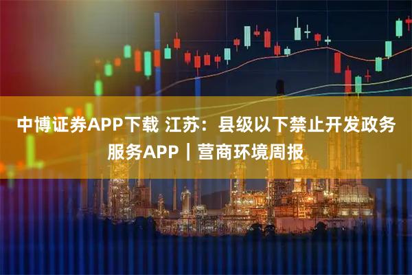 中博证券APP下载 江苏：县级以下禁止开发政务服务APP｜营商环境周报