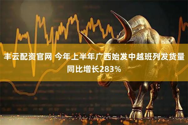丰云配资官网 今年上半年广西始发中越班列发货量同比增长283%
