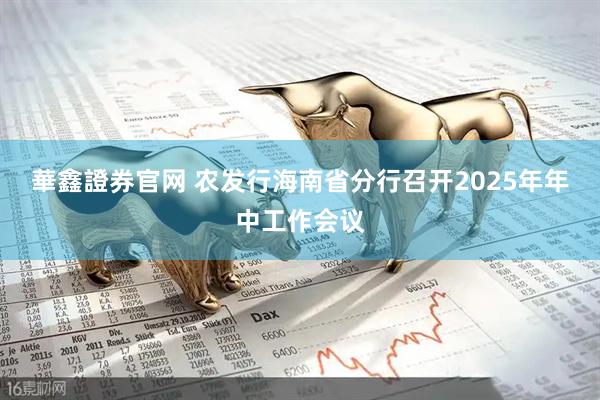 華鑫證券官网 农发行海南省分行召开2025年年中工作会议