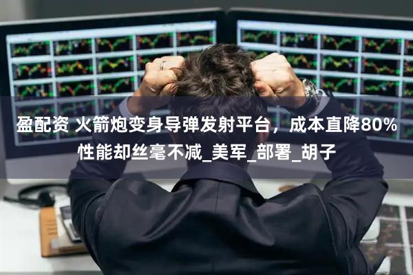 盈配资 火箭炮变身导弹发射平台，成本直降80%性能却丝毫不减_美军_部署_胡子