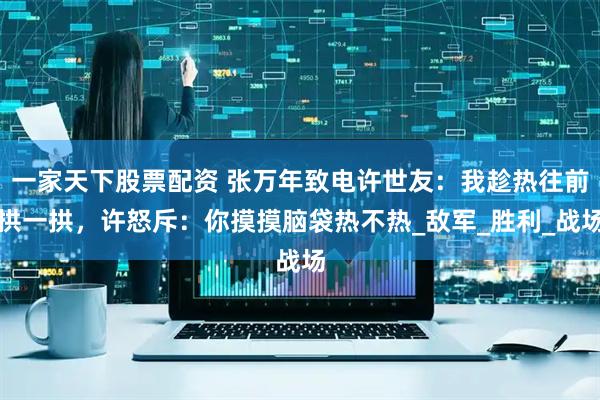 一家天下股票配资 张万年致电许世友：我趁热往前拱一拱，许怒斥：你摸摸脑袋热不热_敌军_胜利_战场
