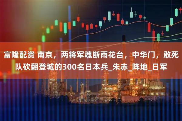 富隆配资 南京，两将军魂断雨花台，中华门，敢死队砍翻登城的300名日本兵_朱赤_阵地_日军