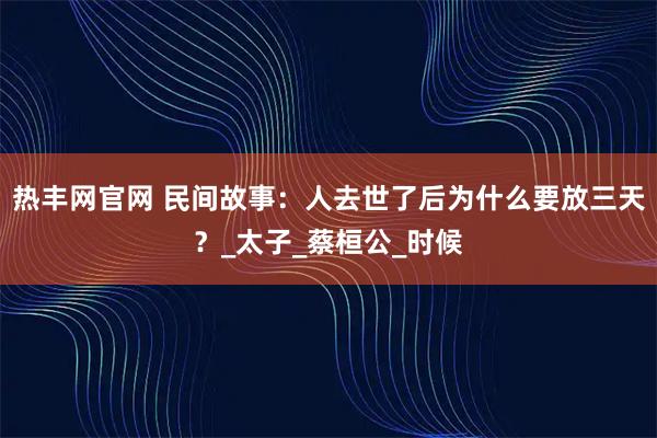 热丰网官网 民间故事：人去世了后为什么要放三天？_太子_蔡桓公_时候