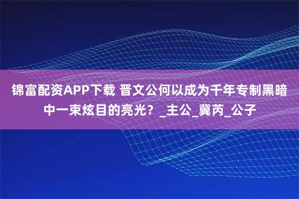 锦富配资APP下载 晋文公何以成为千年专制黑暗中一束炫目的亮光？_主公_冀芮_公子