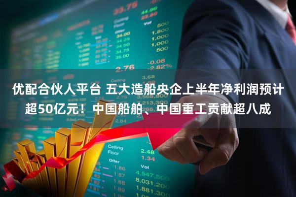 优配合伙人平台 五大造船央企上半年净利润预计超50亿元！中国船舶、中国重工贡献超八成