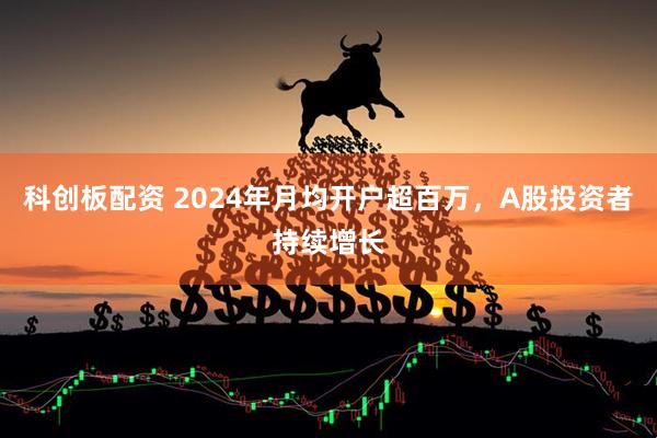 科创板配资 2024年月均开户超百万，A股投资者持续增长