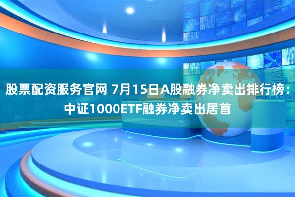 股票配资服务官网 7月15日A股融券净卖出排行榜：中证1000ETF融券净卖出居首