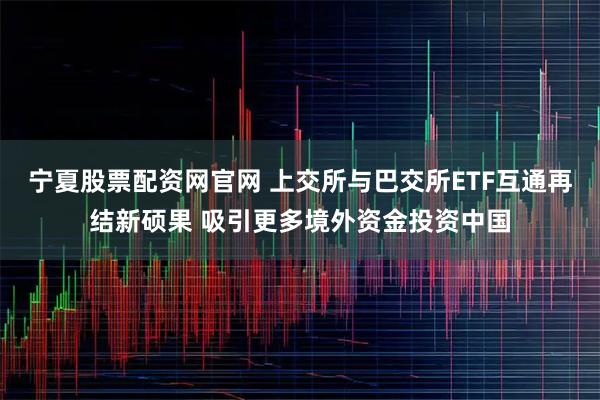 宁夏股票配资网官网 上交所与巴交所ETF互通再结新硕果 吸引更多境外资金投资中国