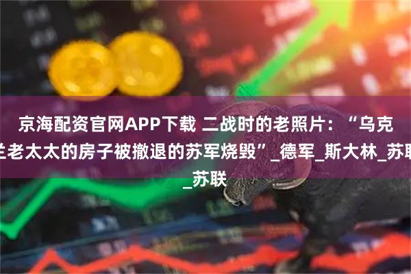 京海配资官网APP下载 二战时的老照片：“乌克兰老太太的房子被撤退的苏军烧毁”_德军_斯大林_苏联