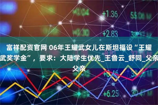 富祥配资官网 06年王耀武女儿在斯坦福设“王耀武奖学金”，要求：大陆学生优先_王鲁云_舒同_父亲