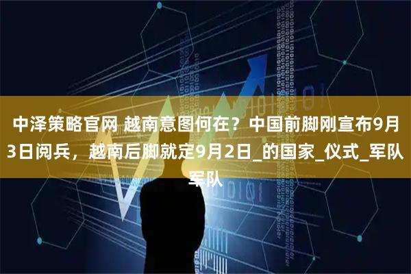中泽策略官网 越南意图何在？中国前脚刚宣布9月3日阅兵，越南后脚就定9月2日_的国家_仪式_军队