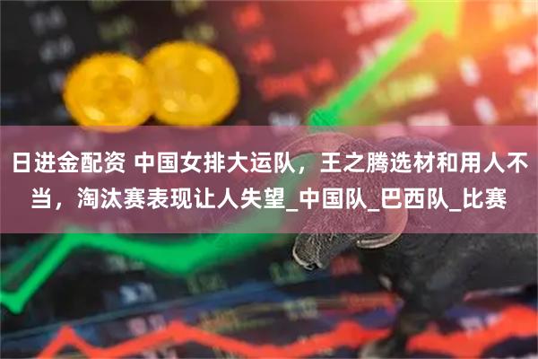 日进金配资 中国女排大运队，王之腾选材和用人不当，淘汰赛表现让人失望_中国队_巴西队_比赛
