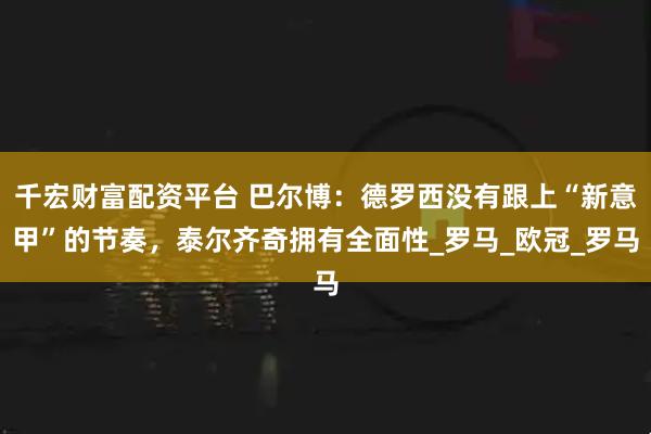 千宏财富配资平台 巴尔博：德罗西没有跟上“新意甲”的节奏，泰尔齐奇拥有全面性_罗马_欧冠_罗马