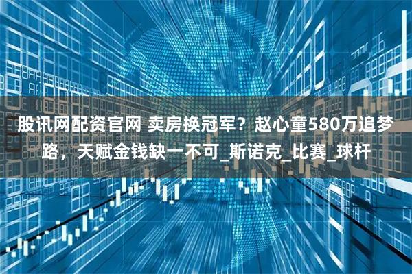 股讯网配资官网 卖房换冠军？赵心童580万追梦路，天赋金钱缺一不可_斯诺克_比赛_球杆