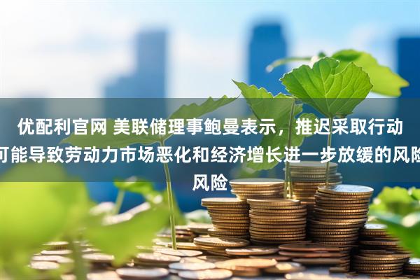 优配利官网 美联储理事鲍曼表示，推迟采取行动可能导致劳动力市场恶化和经济增长进一步放缓的风险