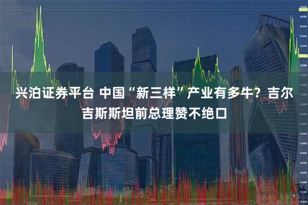 兴泊证券平台 中国“新三样”产业有多牛？吉尔吉斯斯坦前总理赞不绝口