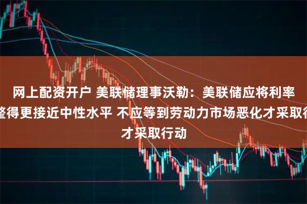 网上配资开户 美联储理事沃勒：美联储应将利率调整得更接近中性水平 不应等到劳动力市场恶化才采取行动