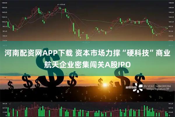 河南配资网APP下载 资本市场力撑“硬科技”商业航天企业密集闯关A股IPO