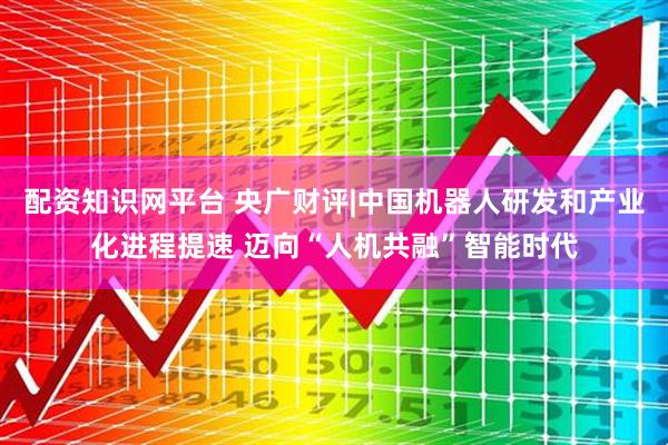 配资知识网平台 央广财评|中国机器人研发和产业化进程提速 迈向“人机共融”智能时代