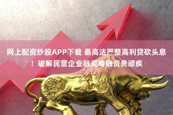 网上配资炒股APP下载 最高法严整高利贷砍头息！破解民营企业融资难融资贵顽疾