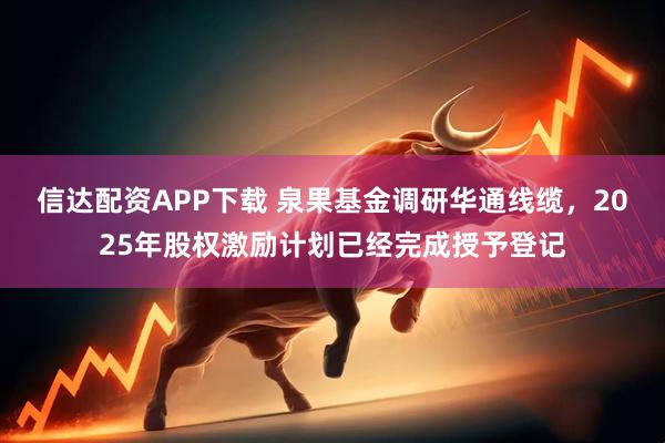 信达配资APP下载 泉果基金调研华通线缆，2025年股权激励计划已经完成授予登记