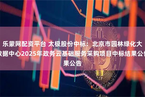 乐蒙网配资平台 太极股份中标：北京市园林绿化大数据中心2025年政务云基础服务采购项目中标结果公告