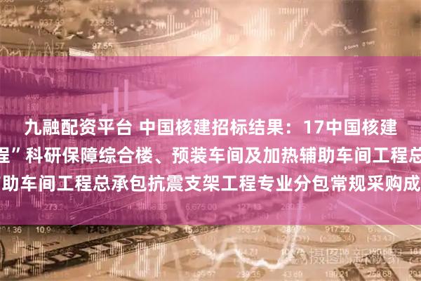 九融配资平台 中国核建招标结果：17中国核建中核华兴西南“火炬工程”科研保障综合楼、预装车间及加热辅助车间工程总承包抗震支架工程专业分包常规采购成交候选人公示