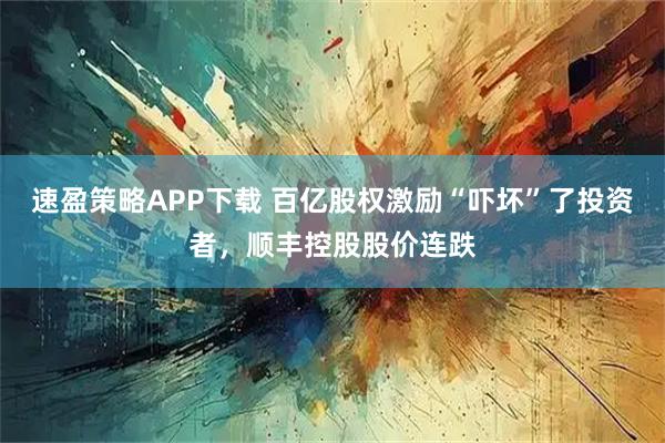 速盈策略APP下载 百亿股权激励“吓坏”了投资者，顺丰控股股价连跌