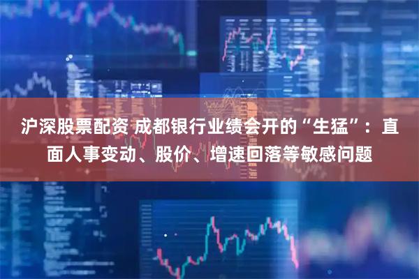 沪深股票配资 成都银行业绩会开的“生猛”：直面人事变动、股价、增速回落等敏感问题