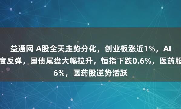 益通网 A股全天走势分化，创业板涨近1%，AI硬件股再度反弹，国债尾盘大幅拉升，恒指下跌0.6%，医药股逆势活跃