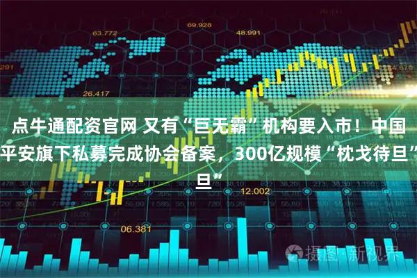 点牛通配资官网 又有“巨无霸”机构要入市！中国平安旗下私募完成协会备案，300亿规模“枕戈待旦”